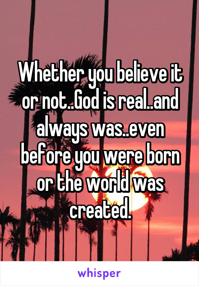 Whether you believe it or not..God is real..and always was..even before you were born or the world was created.