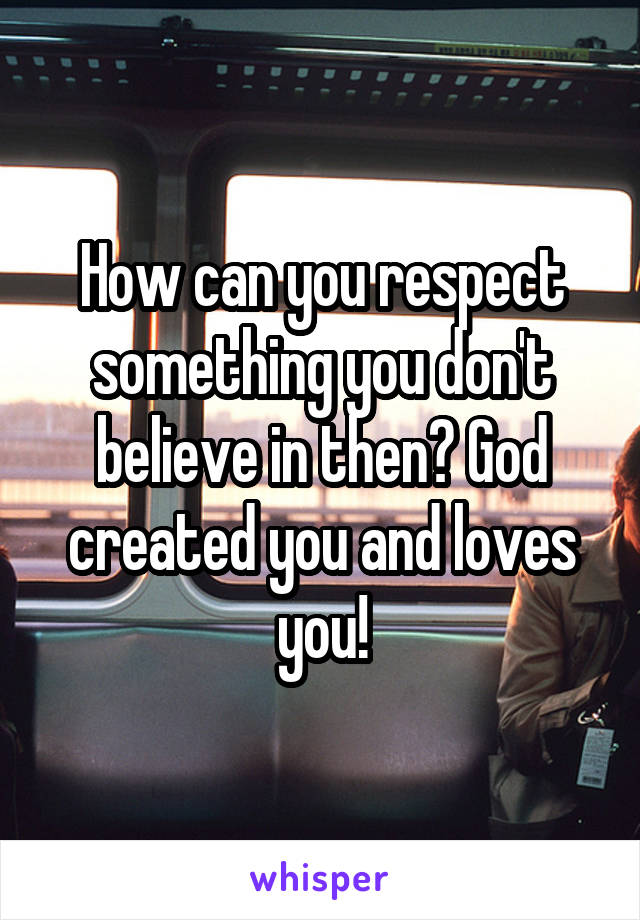 How can you respect something you don't believe in then? God created you and loves you!