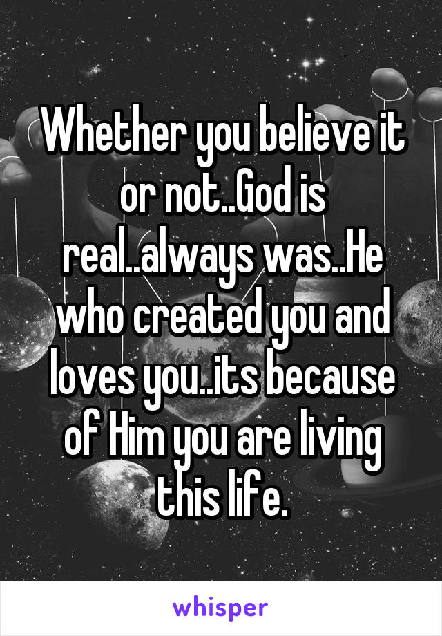 Whether you believe it or not..God is real..always was..He who created you and loves you..its because of Him you are living this life.