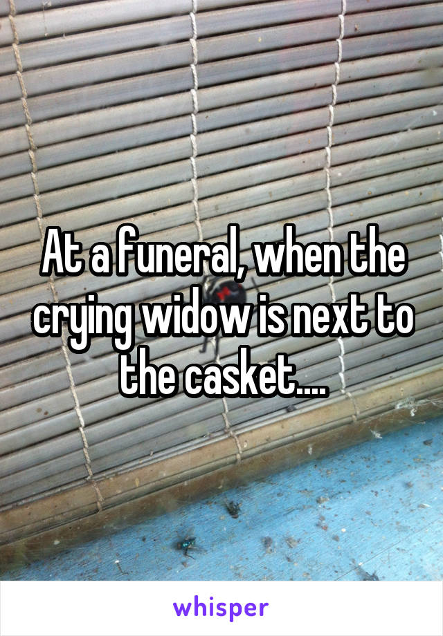 At a funeral, when the crying widow is next to the casket....