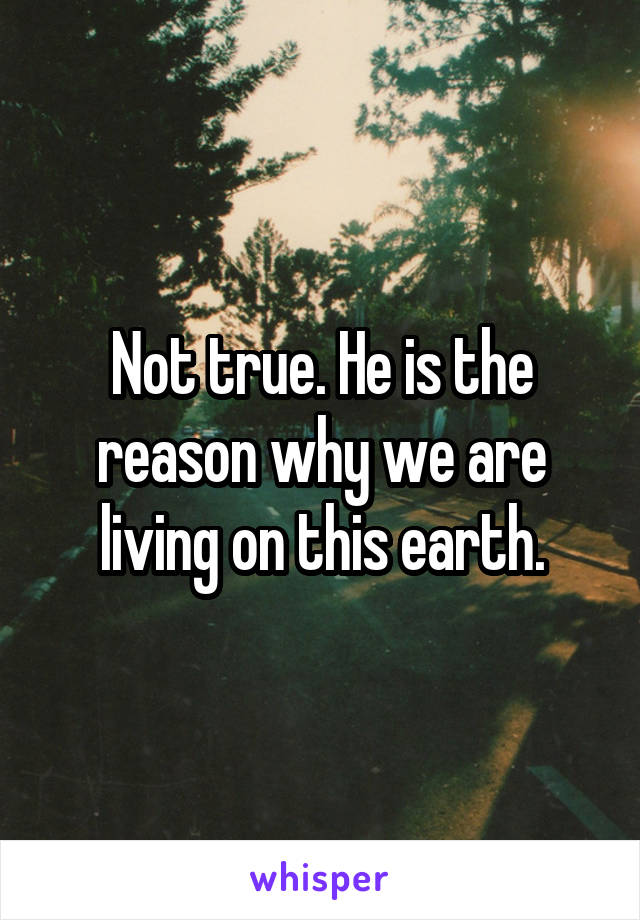 Not true. He is the reason why we are living on this earth.