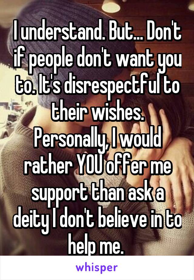 I understand. But... Don't if people don't want you to. It's disrespectful to their wishes. Personally, I would rather YOU offer me support than ask a deity I don't believe in to help me. 