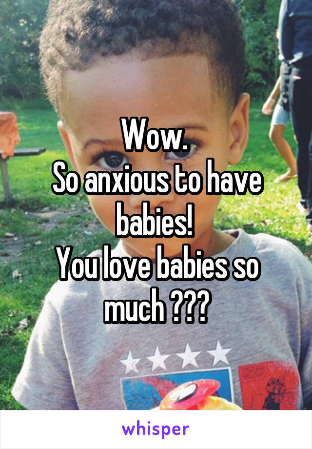 Wow. 
So anxious to have babies! 
You love babies so much ???