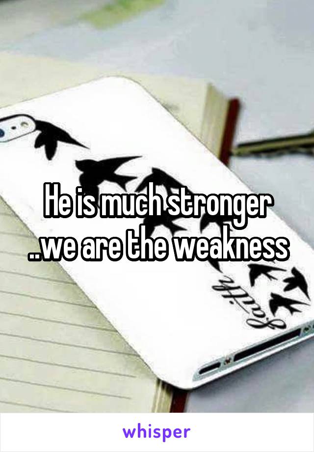 He is much stronger ..we are the weakness