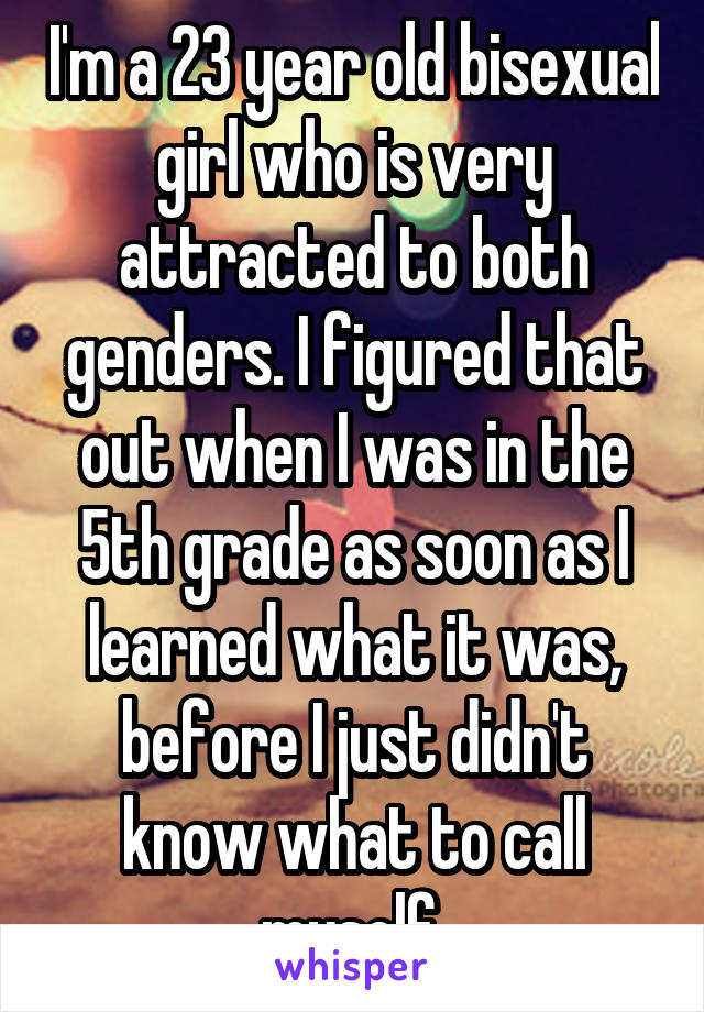 I'm a 23 year old bisexual girl who is very attracted to both genders. I figured that out when I was in the 5th grade as soon as I learned what it was, before I just didn't know what to call myself.