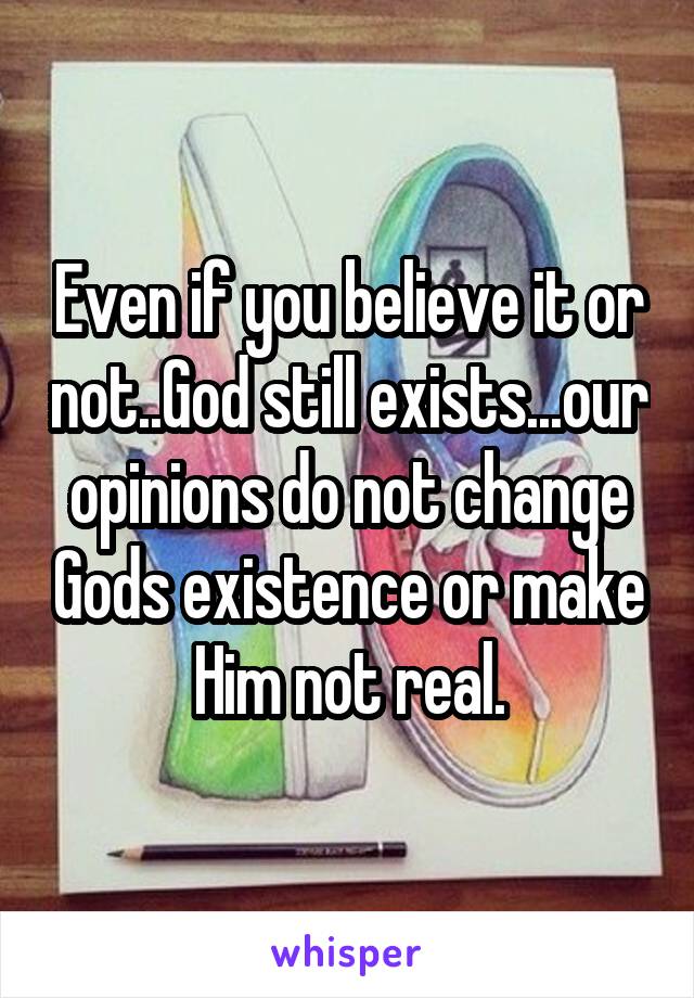 Even if you believe it or not..God still exists...our opinions do not change Gods existence or make Him not real.