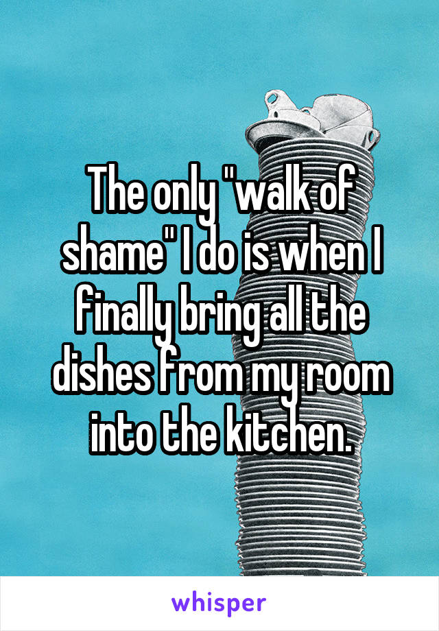 The only "walk of shame" I do is when I finally bring all the dishes from my room into the kitchen.