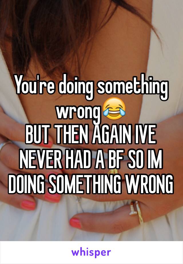 You're doing something wrong😂
BUT THEN AGAIN IVE NEVER HAD A BF SO IM DOING SOMETHING WRONG