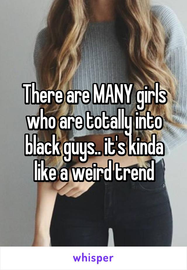 There are MANY girls who are totally into black guys.. it's kinda like a weird trend