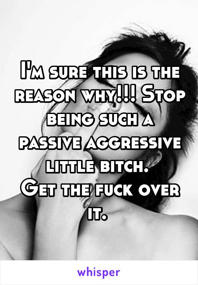I'm sure this is the reason why!!! Stop being such a passive aggressive little bitch. 
Get the fuck over it. 