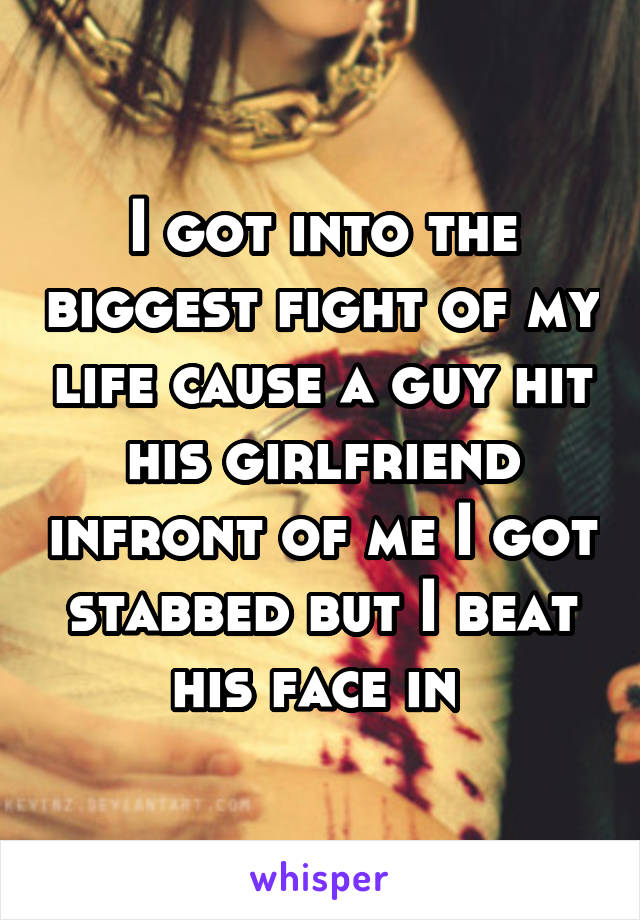 I got into the biggest fight of my life cause a guy hit his girlfriend infront of me I got stabbed but I beat his face in 