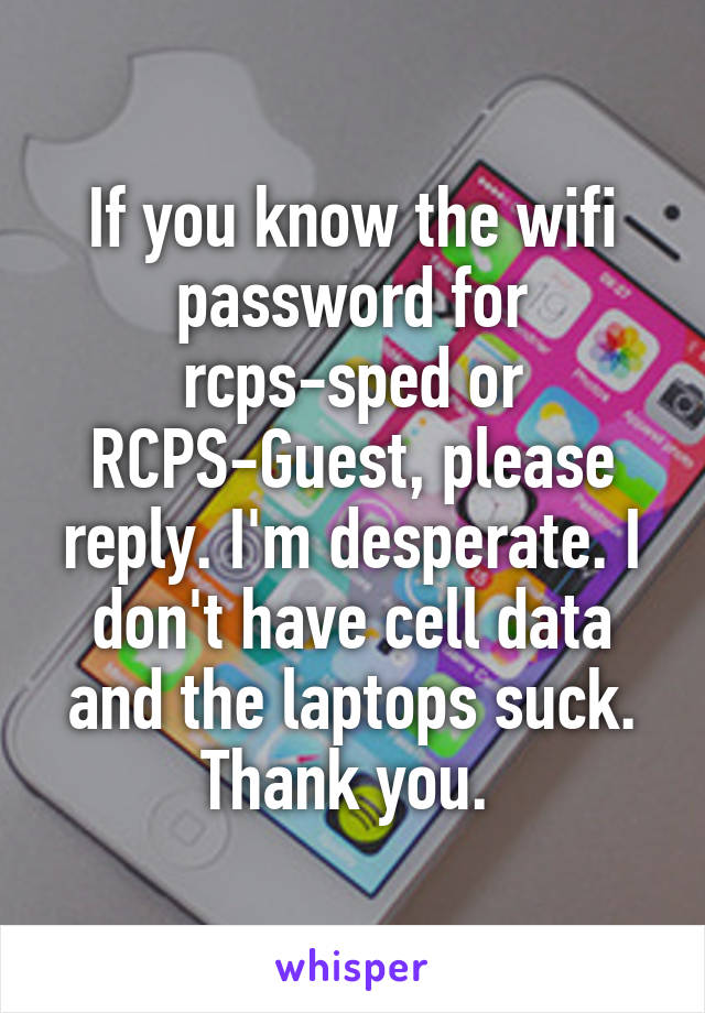 If you know the wifi password for rcps-sped or RCPS-Guest, please reply. I'm desperate. I don't have cell data and the laptops suck. Thank you. 