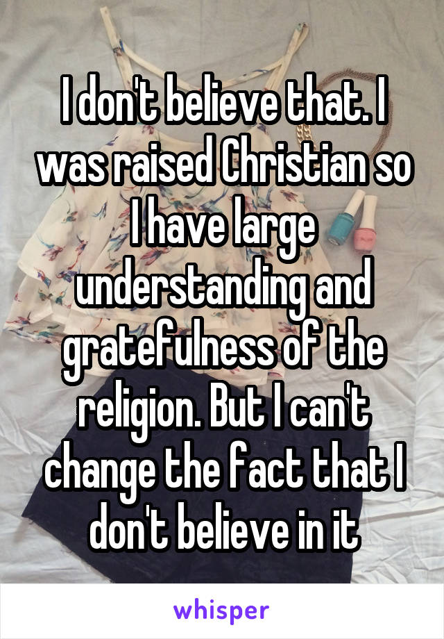 I don't believe that. I was raised Christian so I have large understanding and gratefulness of the religion. But I can't change the fact that I don't believe in it