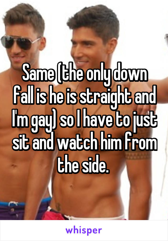 Same (the only down fall is he is straight and I'm gay) so I have to just sit and watch him from the side. 