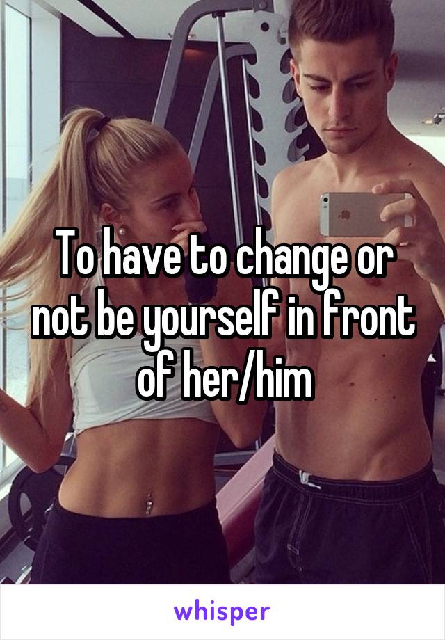 To have to change or not be yourself in front of her/him