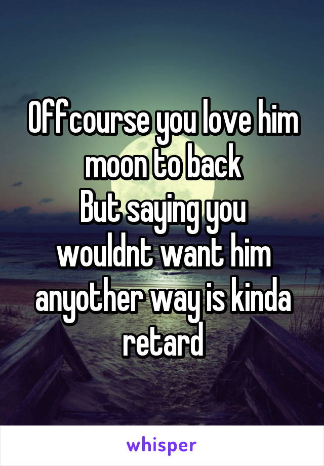Offcourse you love him moon to back
But saying you wouldnt want him anyother way is kinda retard