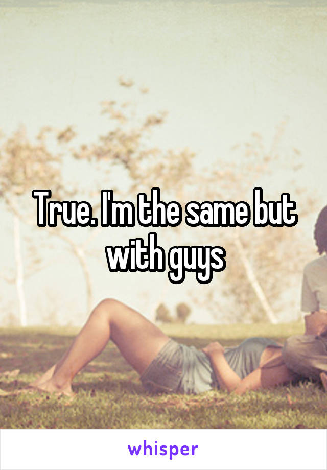 True. I'm the same but with guys