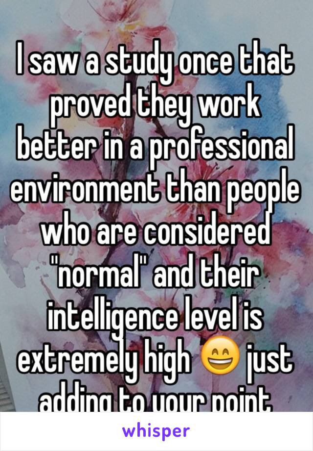 I saw a study once that proved they work better in a professional environment than people who are considered "normal" and their intelligence level is extremely high 😄 just adding to your point