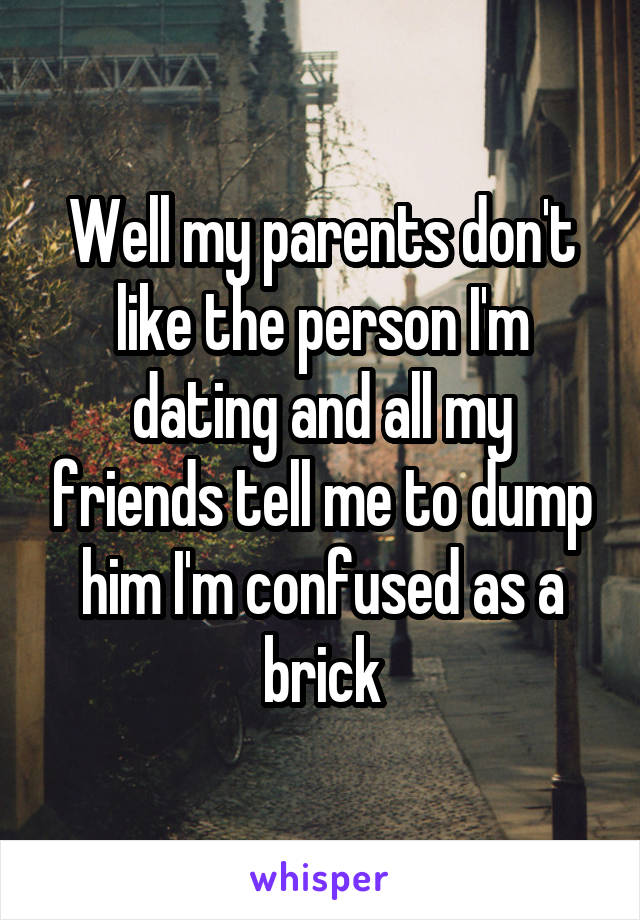 Well my parents don't like the person I'm dating and all my friends tell me to dump him I'm confused as a brick