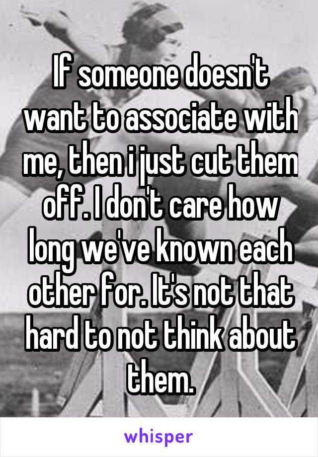 If someone doesn't want to associate with me, then i just cut them off. I don't care how long we've known each other for. It's not that hard to not think about them.