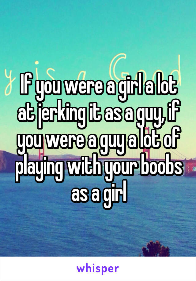 If you were a girl a lot at jerking it as a guy, if you were a guy a lot of playing with your boobs as a girl