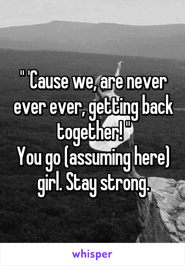 " 'Cause we, are never ever ever, getting back together! "
You go (assuming here) girl. Stay strong.