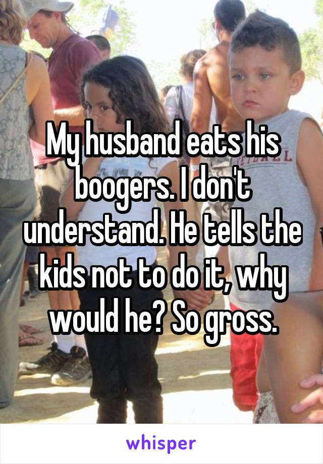 My husband eats his boogers. I don't understand. He tells the kids not to do it, why would he? So gross.