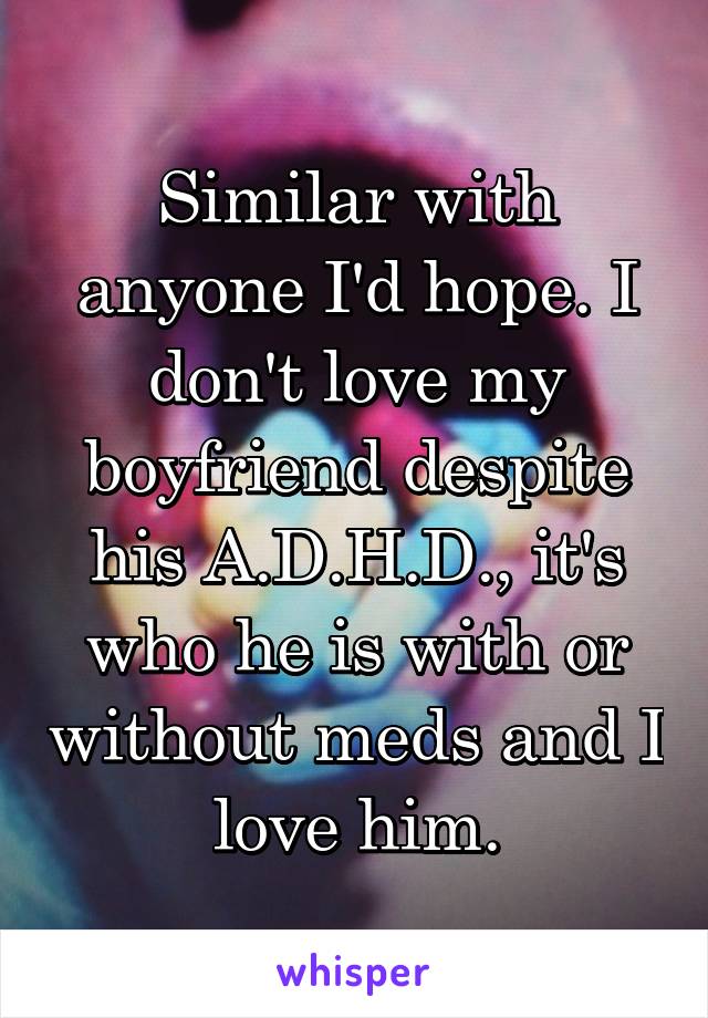 Similar with anyone I'd hope. I don't love my boyfriend despite his A.D.H.D., it's who he is with or without meds and I love him.