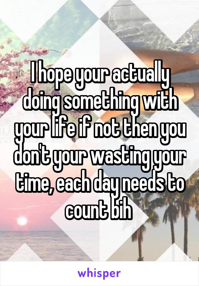 I hope your actually doing something with your life if not then you don't your wasting your time, each day needs to count bih 