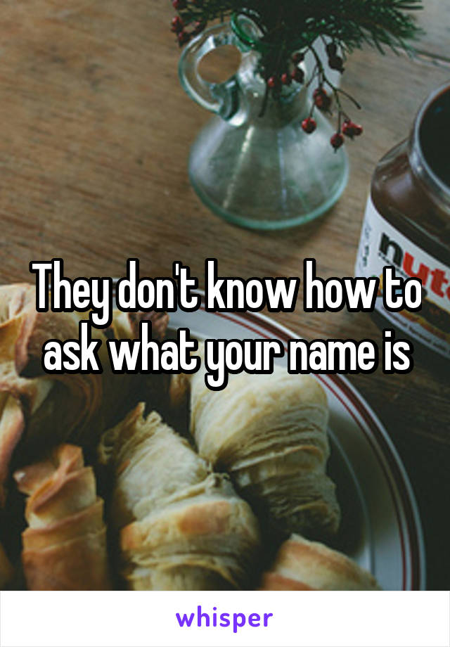 They don't know how to ask what your name is