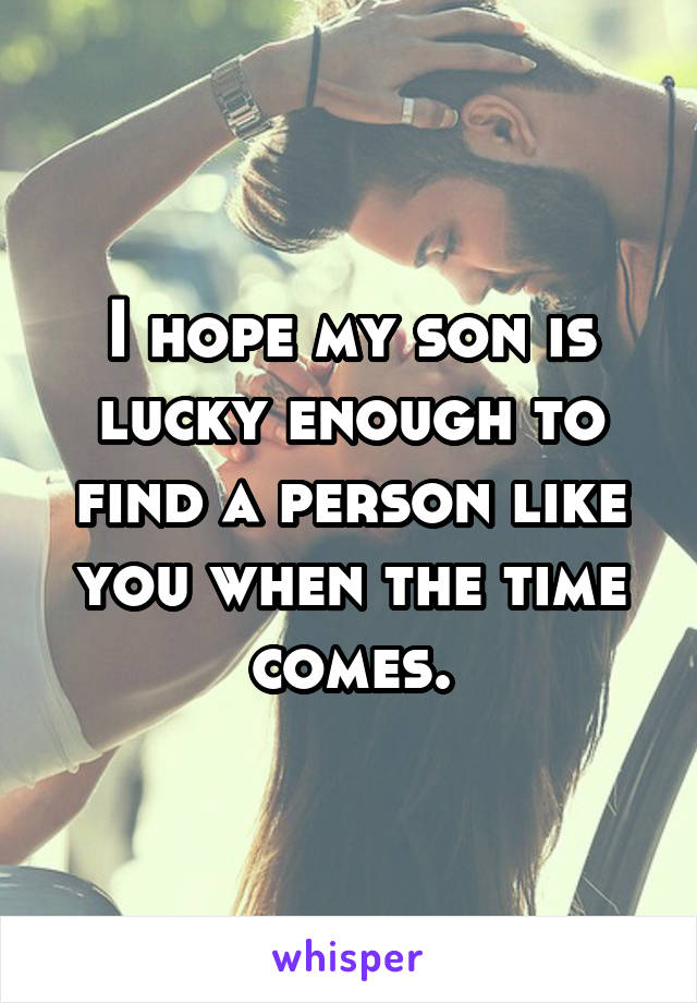 I hope my son is lucky enough to find a person like you when the time comes.