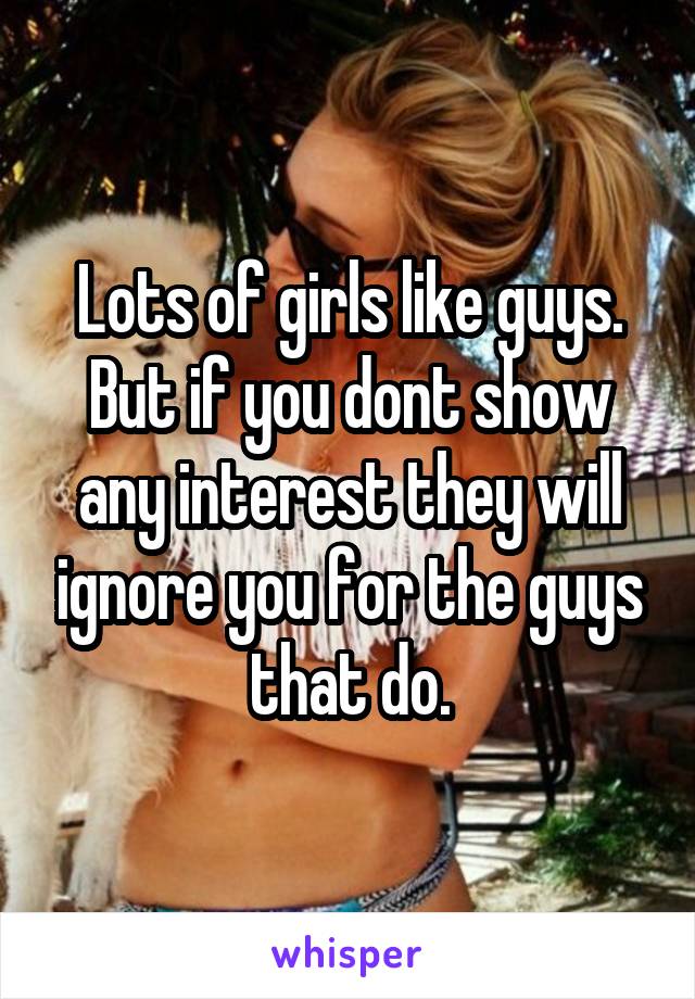 Lots of girls like guys. But if you dont show any interest they will ignore you for the guys that do.