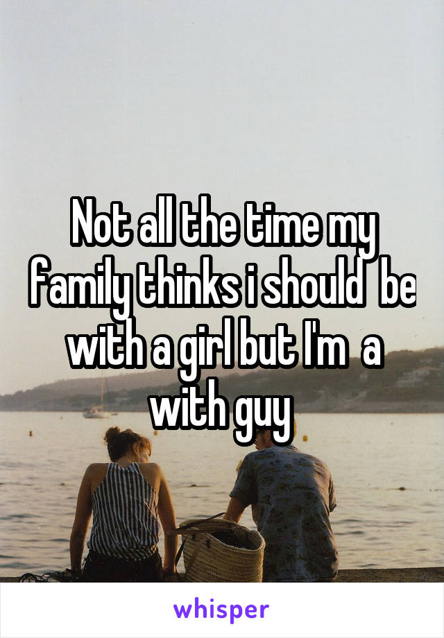 Not all the time my family thinks i should  be with a girl but I'm  a with guy 