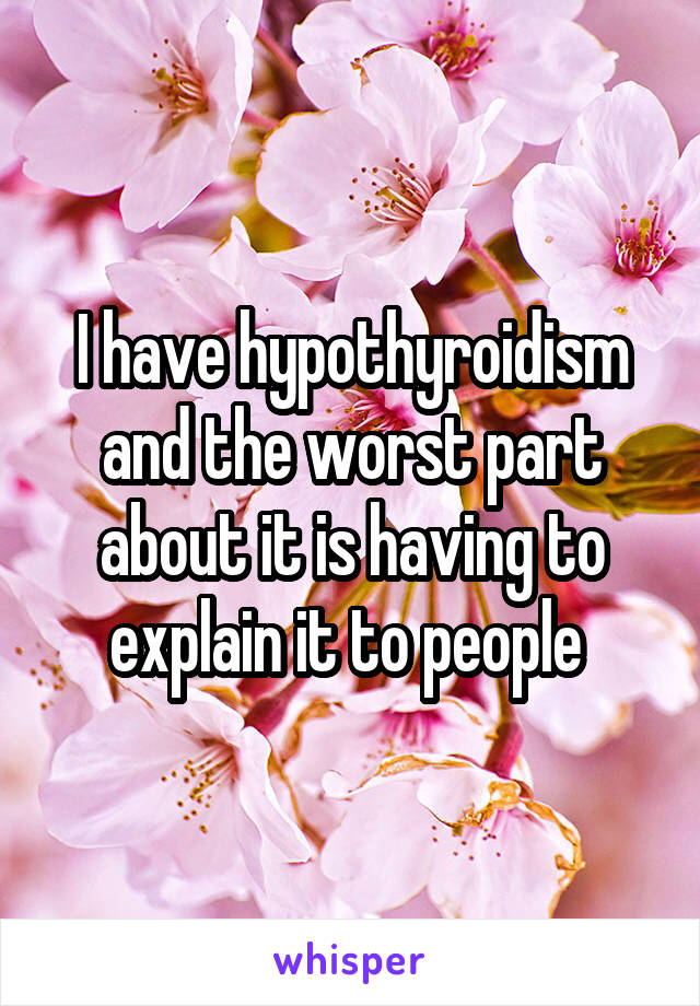 I have hypothyroidism and the worst part about it is having to explain it to people 