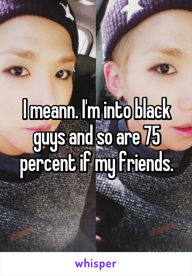 I meann. I'm into black guys and so are 75 percent if my friends.