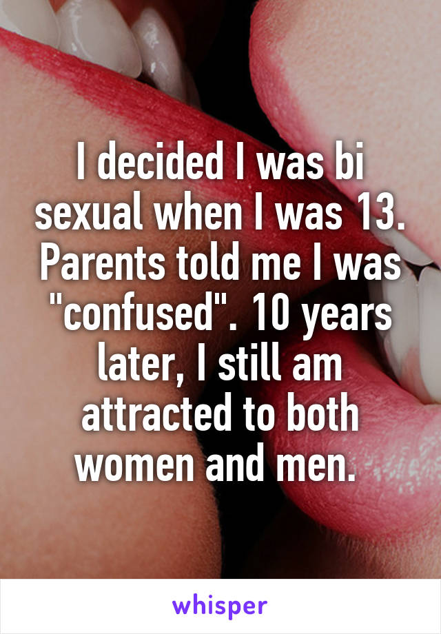 I decided I was bi sexual when I was 13. Parents told me I was "confused". 10 years later, I still am attracted to both women and men. 
