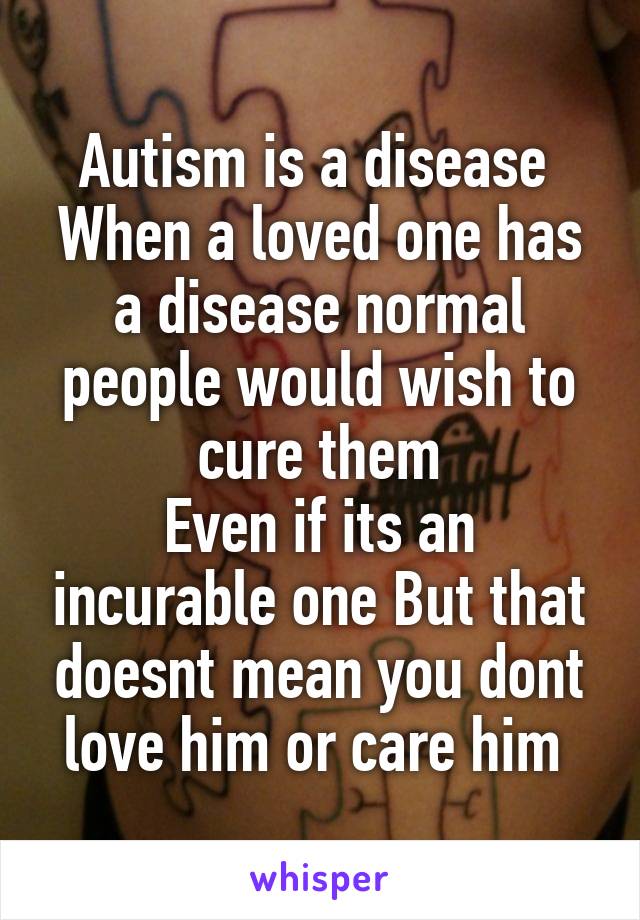 Autism is a disease 
When a loved one has a disease normal people would wish to cure them
Even if its an incurable one But that doesnt mean you dont love him or care him 