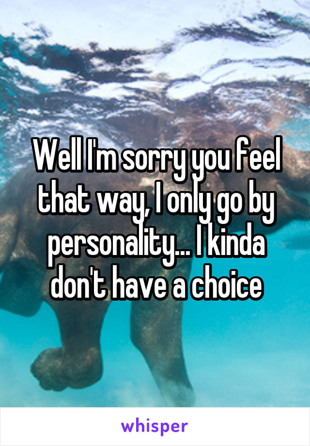 Well I'm sorry you feel that way, I only go by personality... I kinda don't have a choice