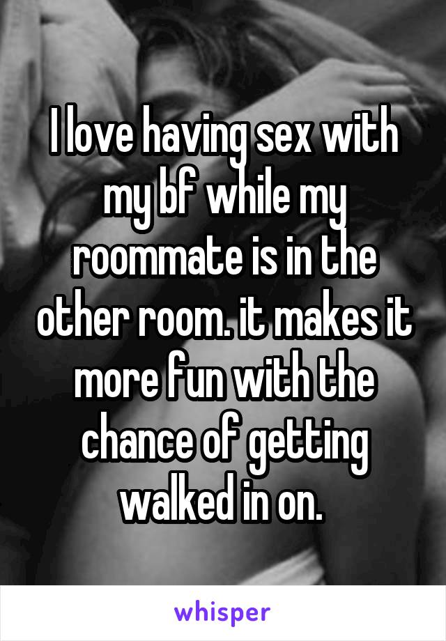 I love having sex with my bf while my roommate is in the other room. it makes it more fun with the chance of getting walked in on. 