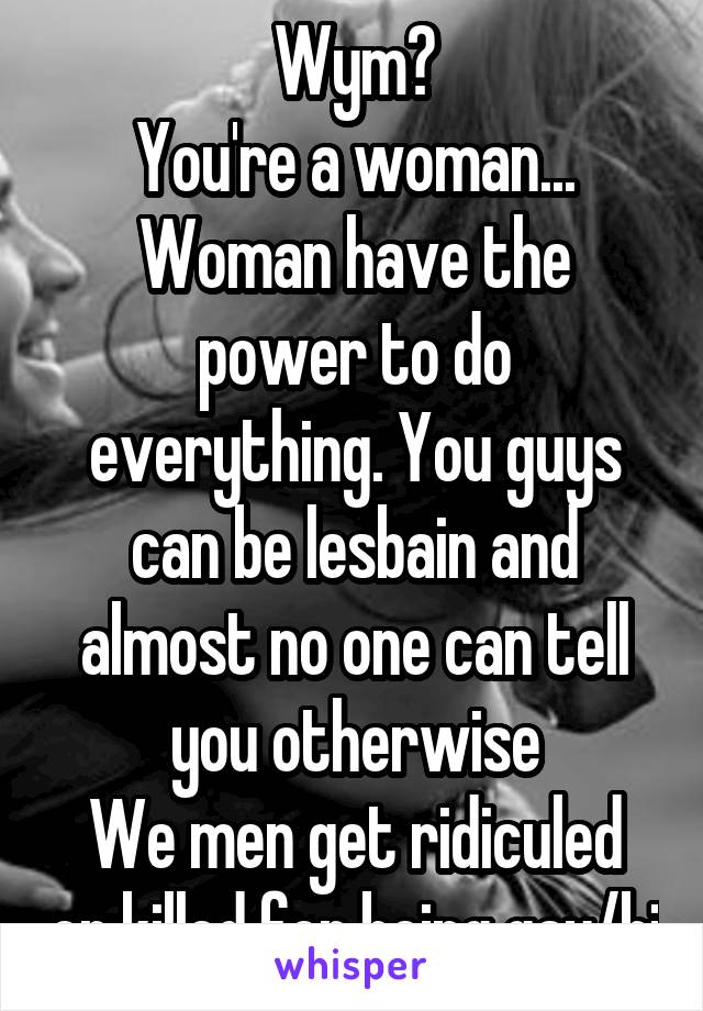 Wym?
You're a woman...
Woman have the power to do everything. You guys can be lesbain and almost no one can tell you otherwise
We men get ridiculed or killed for being gay/bi