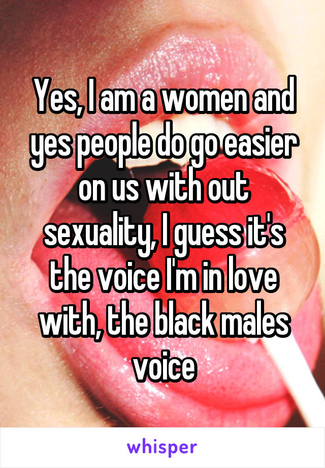 Yes, I am a women and yes people do go easier on us with out sexuality, I guess it's the voice I'm in love with, the black males voice