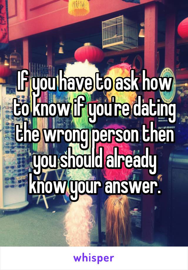 If you have to ask how to know if you're dating the wrong person then you should already know your answer.