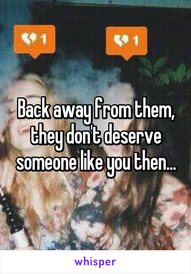 Back away from them, they don't deserve someone like you then...