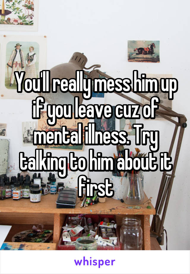 You'll really mess him up if you leave cuz of mental illness. Try talking to him about it first