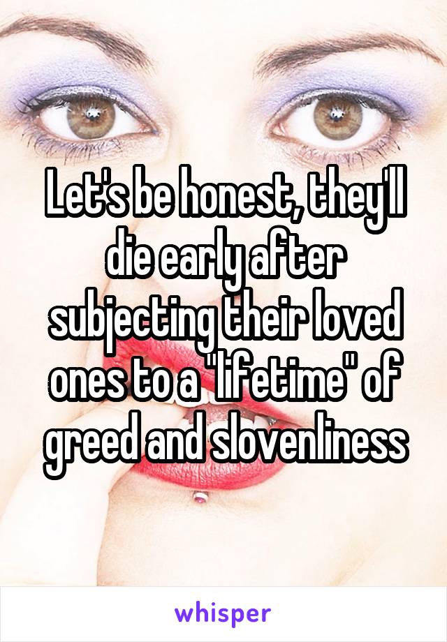 Let's be honest, they'll die early after subjecting their loved ones to a "lifetime" of greed and slovenliness