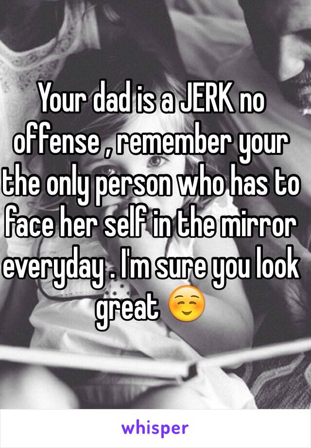 Your dad is a JERK no offense , remember your the only person who has to face her self in the mirror everyday . I'm sure you look great ☺️