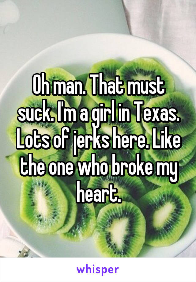 Oh man. That must suck. I'm a girl in Texas. Lots of jerks here. Like the one who broke my heart.