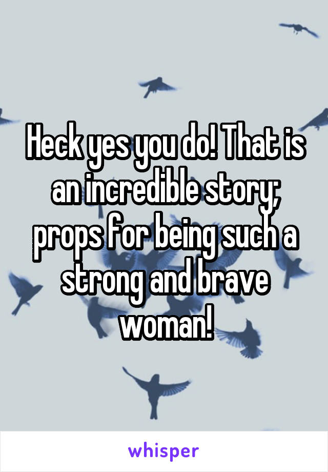 Heck yes you do! That is an incredible story; props for being such a strong and brave woman!