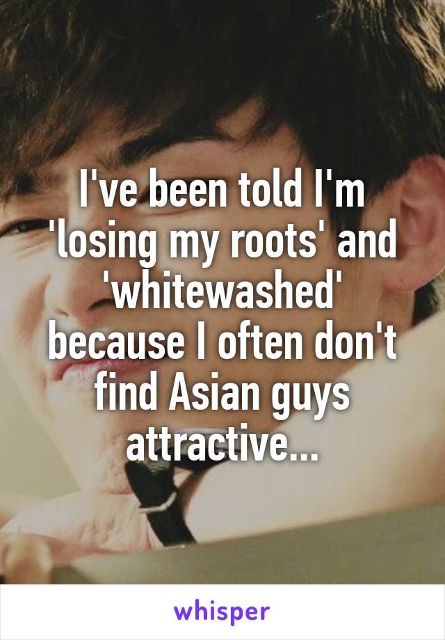 I've been told I'm 'losing my roots' and 'whitewashed' because I often don't find Asian guys attractive...