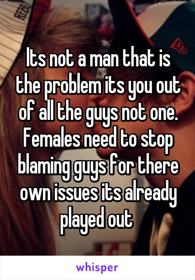 Its not a man that is the problem its you out of all the guys not one.
Females need to stop blaming guys for there own issues its already played out 